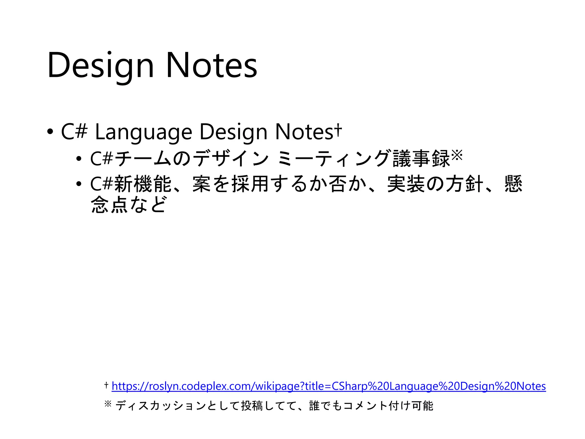 Design Notes 
• C# Language Design Notes† 
• C#チームのデザインミーティング議事録※ 
• C#新機能、案を採用するか否か、実装の方針、懸 
念点など 
† https://roslyn.codeplex.com/wikipage?title=CSharp%20Language%20Design%20Notes 
※ ディスカッションとして投稿してて、誰でもコメント付け可能 
 