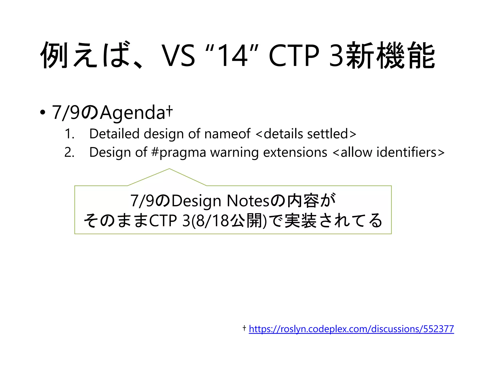 例えば、VS “14” CTP 3新機能 
• 7/9のAgenda† 
1. Detailed design of nameof <details settled> 
2. Design of #pragma warning extensions <allow identifiers> 
7/9のDesign Notesの内容が 
そのままCTP 3(8/18公開)で実装されてる 
† https://roslyn.codeplex.com/discussions/552377 
 
