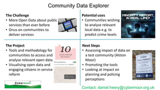 Community Data Explorer
The Challenge
• More Open Data about public
services than ever before
• Onus on communities to
deliver services

Potential uses
• Communities wishing
to analyse relevant
local data e.g. to
predict crime levels

The Project
• Tools and methodology for
communities to access and
analyse relevant open data
• Visualising open data and
engaging citizens in service
reform

Next Steps
• Assessing impact of data on
a test community (Alston
Moor)
• Promoting the tools
• Looking at impact on
planning and policing
perceptions
Contact: daniel.heery@cybermoor.org.uk

 