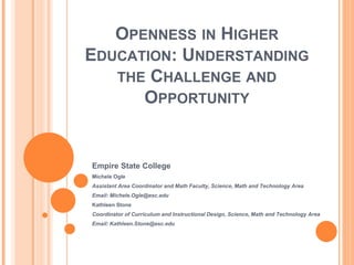 OPENNESS IN HIGHER
EDUCATION: UNDERSTANDING
   THE CHALLENGE AND
      OPPORTUNITY


Empire State College
Michele Ogle
Assistant Area Coordinator and Math Faculty, Science, Math and Technology Area
Email: Michele.Ogle@esc.edu
Kathleen Stone
Coordinator of Curriculum and Instructional Design, Science, Math and Technology Area
Email: Kathleen.Stone@esc.edu
 