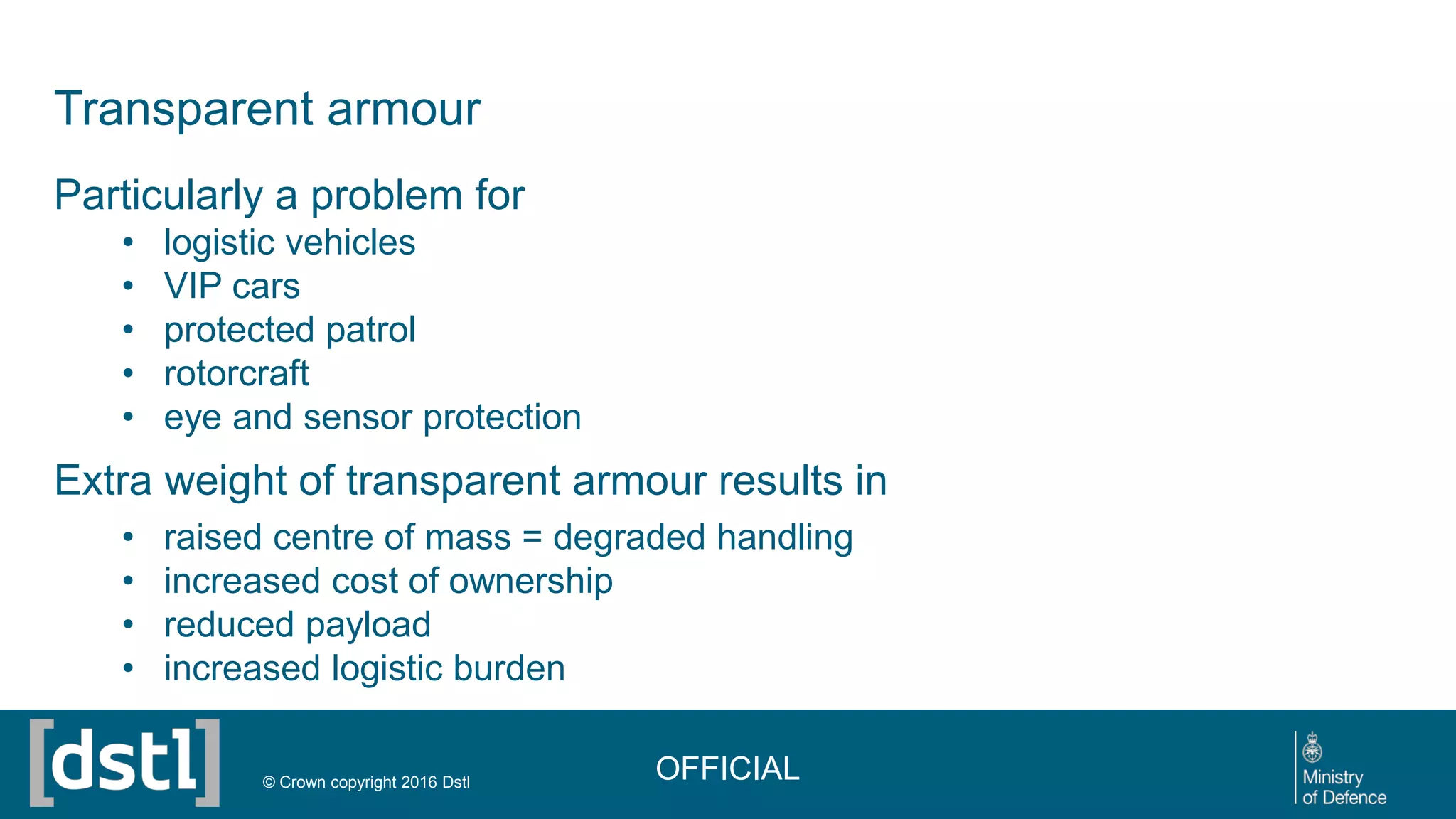 Transparent armour
Particularly a problem for
• logistic vehicles
• VIP cars
• protected patrol
• rotorcraft
• eye and sensor protection
Extra weight of transparent armour results in
• raised centre of mass = degraded handling
• increased cost of ownership
• reduced payload
• increased logistic burden
OFFICIAL© Crown copyright 2016 Dstl
 
