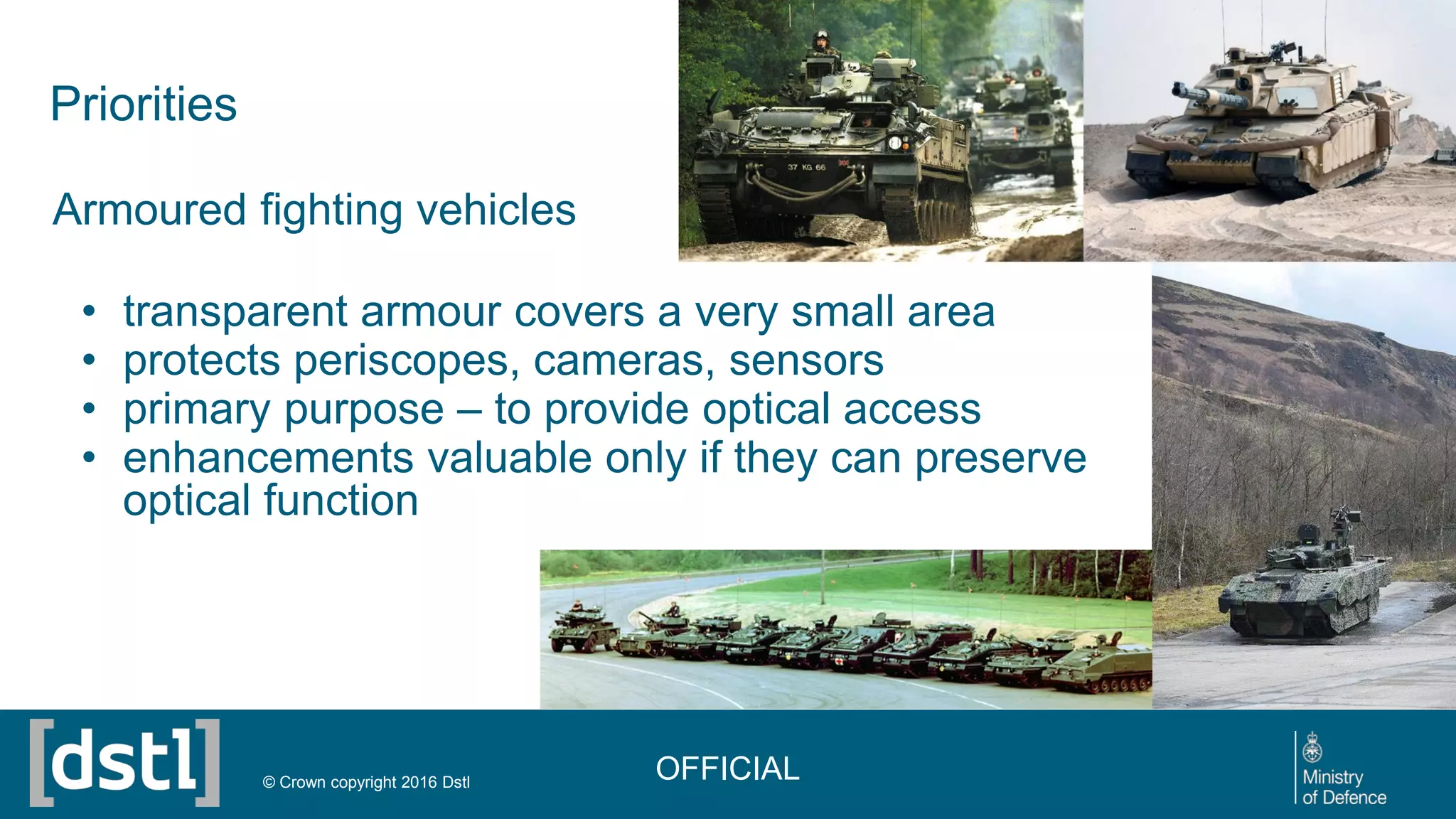 Priorities
Armoured fighting vehicles
• transparent armour covers a very small area
• protects periscopes, cameras, sensors
• primary purpose – to provide optical access
• enhancements valuable only if they can preserve
optical function
OFFICIAL© Crown copyright 2016 Dstl
 