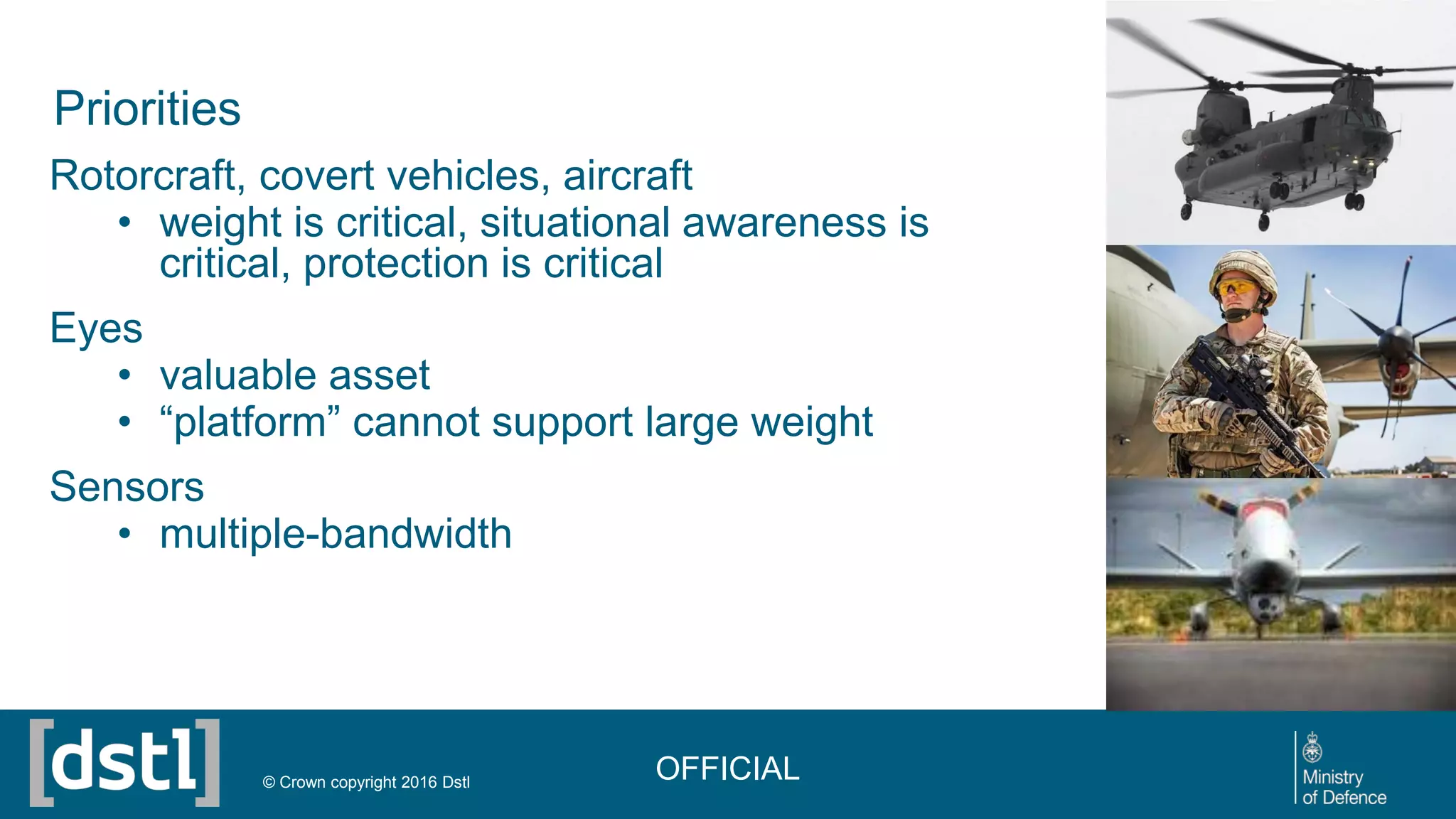 Priorities
Rotorcraft, covert vehicles, aircraft
• weight is critical, situational awareness is
critical, protection is critical
Eyes
• valuable asset
• “platform” cannot support large weight
Sensors
• multiple-bandwidth
OFFICIAL© Crown copyright 2016 Dstl
 