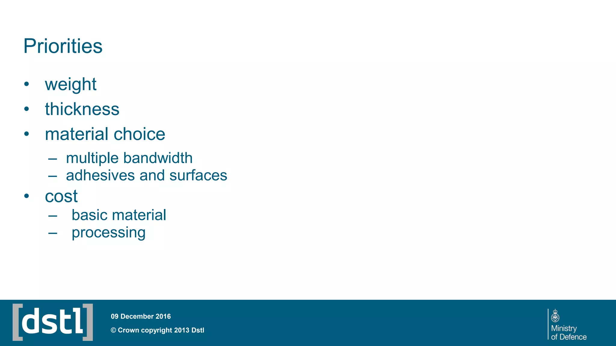© Crown copyright 2013 Dstl
09 December 2016
Priorities
• weight
• thickness
• material choice
– multiple bandwidth
– adhesives and surfaces
• cost
– basic material
– processing
 