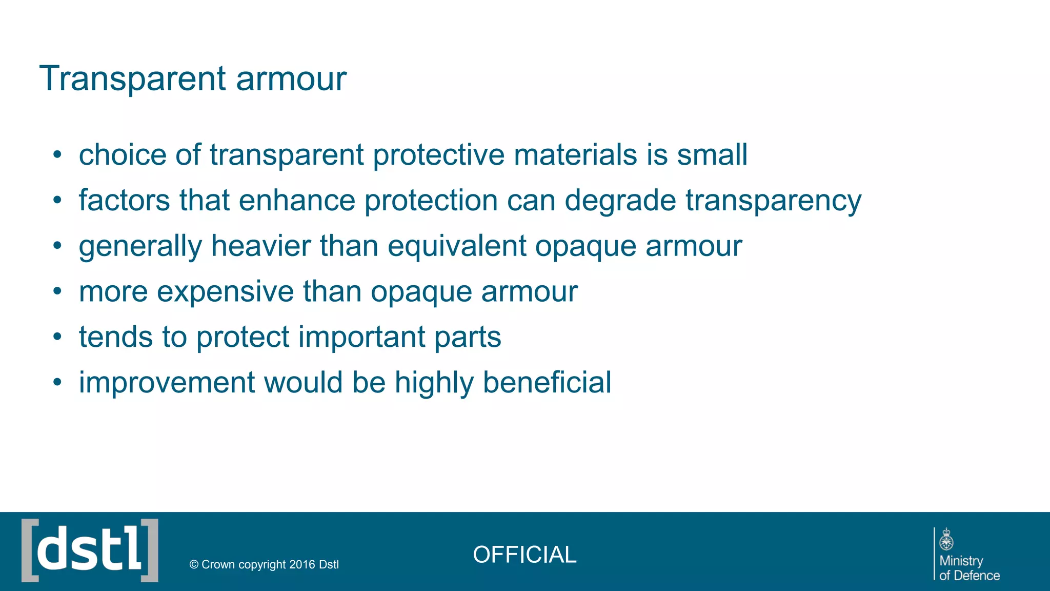 Transparent armour
• choice of transparent protective materials is small
• factors that enhance protection can degrade transparency
• generally heavier than equivalent opaque armour
• more expensive than opaque armour
• tends to protect important parts
• improvement would be highly beneficial
OFFICIAL© Crown copyright 2016 Dstl
 