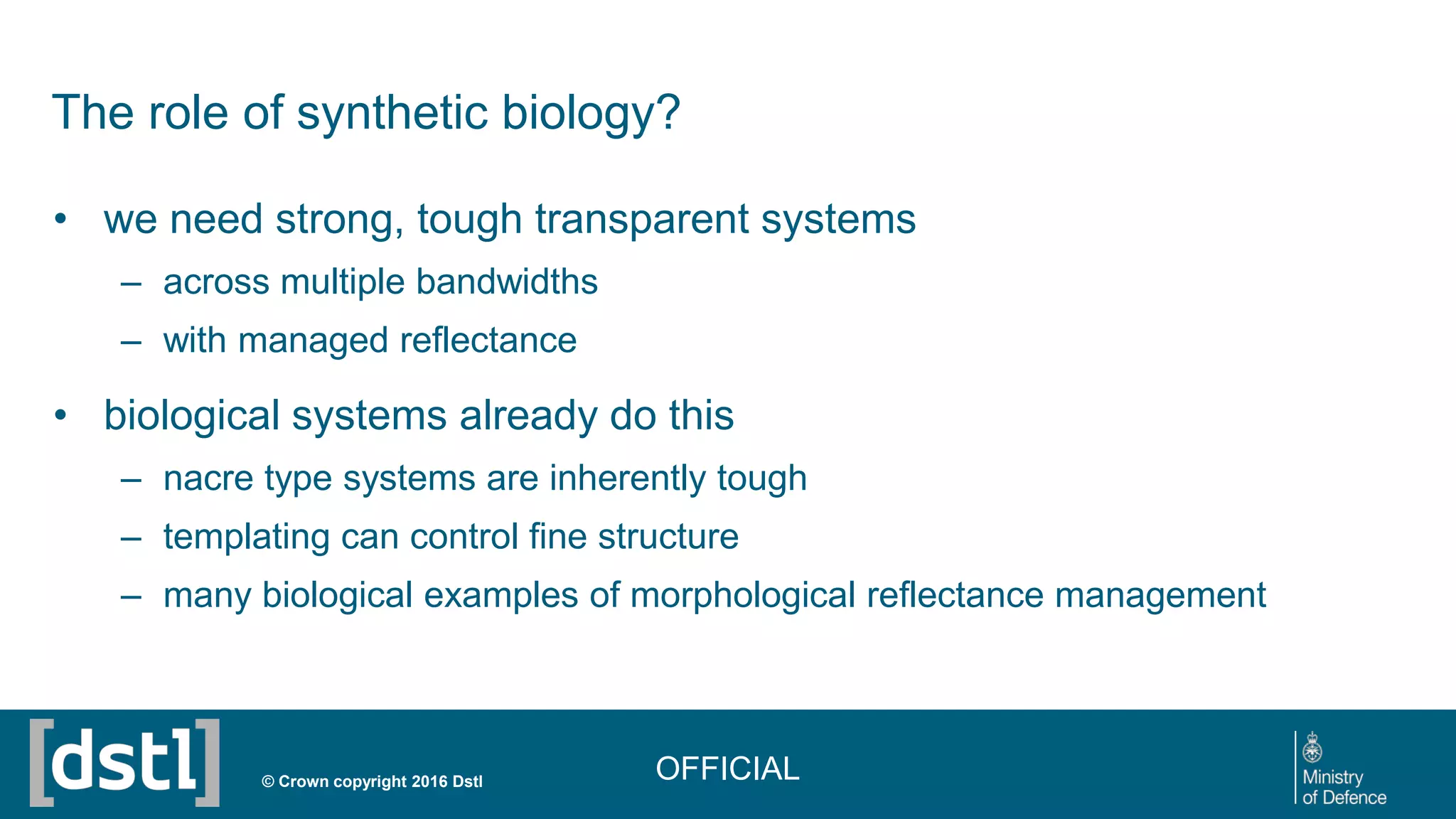 The role of synthetic biology?
• we need strong, tough transparent systems
– across multiple bandwidths
– with managed reflectance
• biological systems already do this
– nacre type systems are inherently tough
– templating can control fine structure
– many biological examples of morphological reflectance management
© Crown copyright 2016 Dstl OFFICIAL
 