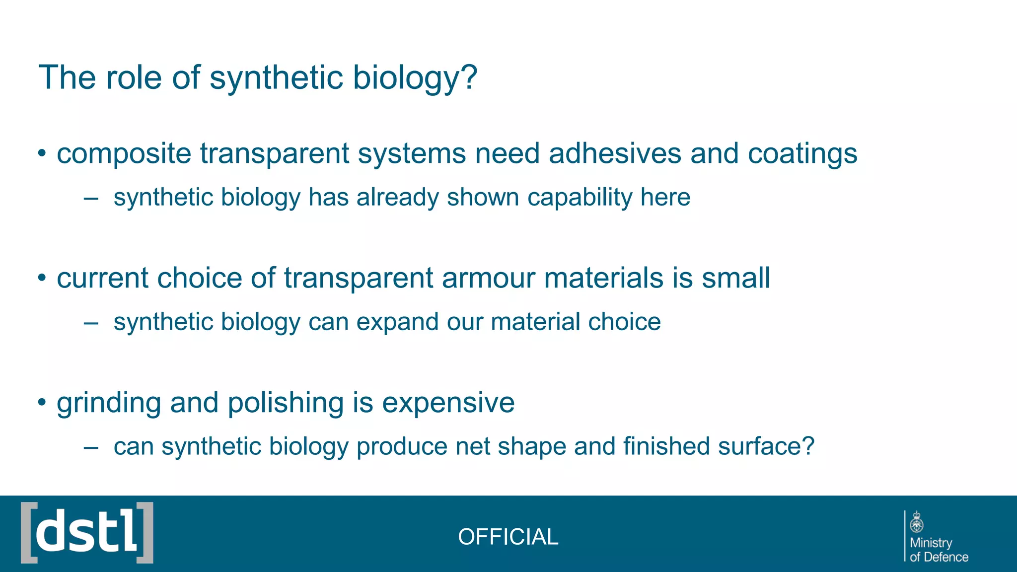 The role of synthetic biology?
• composite transparent systems need adhesives and coatings
– synthetic biology has already shown capability here
• current choice of transparent armour materials is small
– synthetic biology can expand our material choice
• grinding and polishing is expensive
– can synthetic biology produce net shape and finished surface?
OFFICIAL
 
