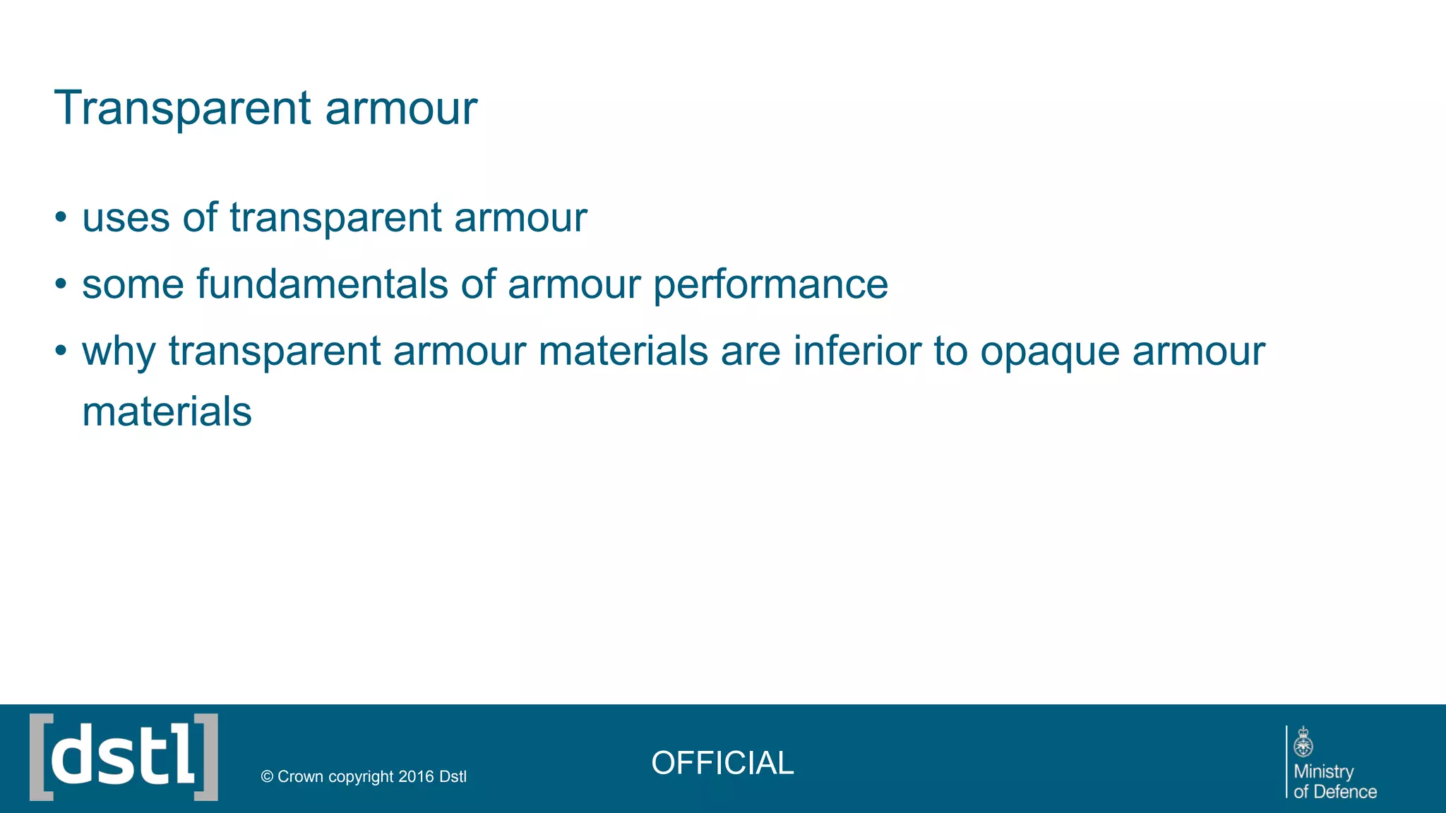 Transparent armour
• uses of transparent armour
• some fundamentals of armour performance
• why transparent armour materials are inferior to opaque armour
materials
OFFICIAL© Crown copyright 2016 Dstl
 