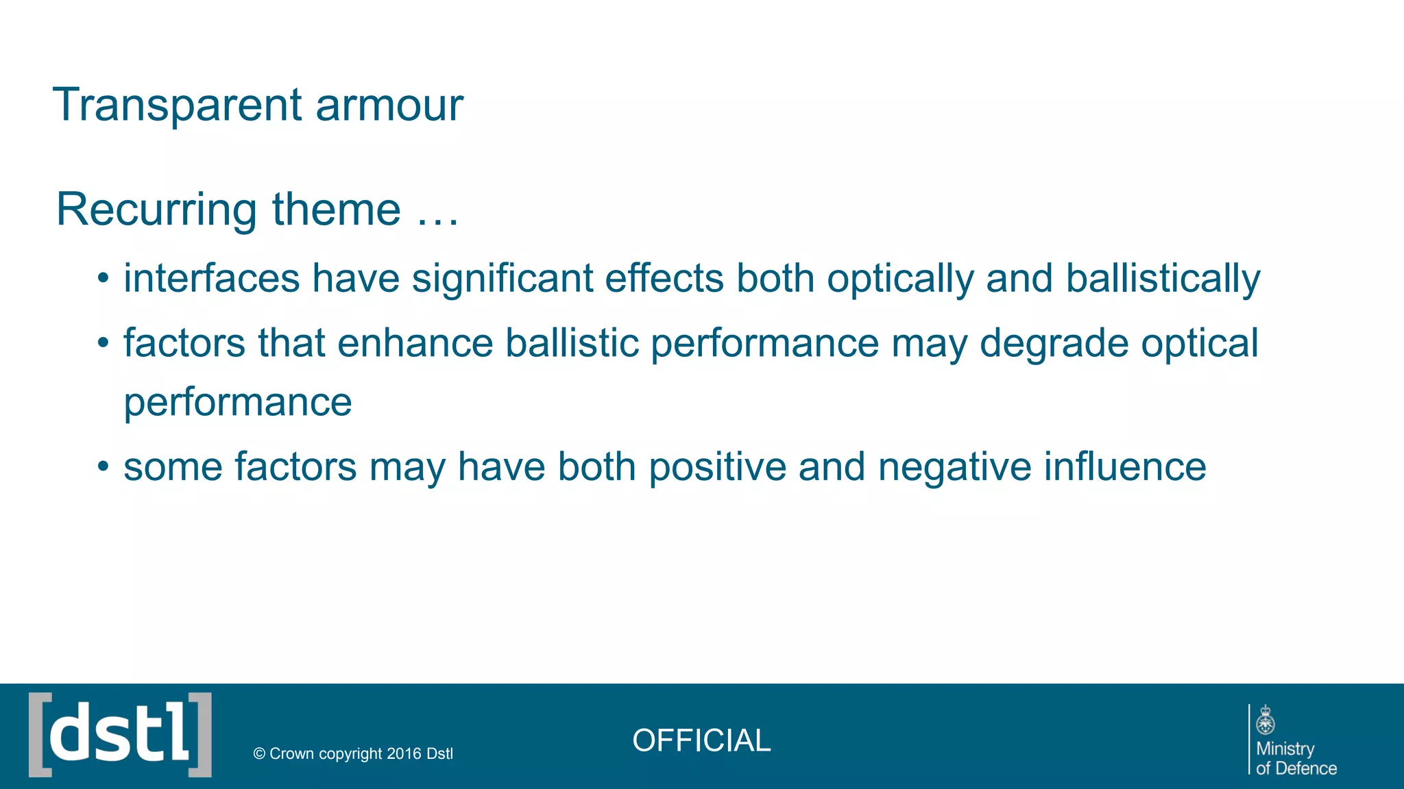 Transparent armour
Recurring theme …
• interfaces have significant effects both optically and ballistically
• factors that enhance ballistic performance may degrade optical
performance
• some factors may have both positive and negative influence
OFFICIAL© Crown copyright 2016 Dstl
 