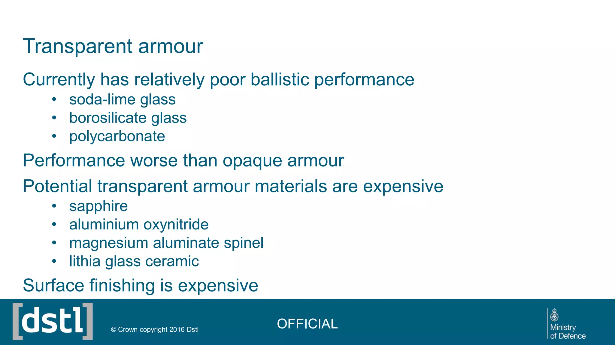 Transparent armour
Currently has relatively poor ballistic performance
• soda-lime glass
• borosilicate glass
• polycarbonate
Performance worse than opaque armour
Potential transparent armour materials are expensive
• sapphire
• aluminium oxynitride
• magnesium aluminate spinel
• lithia glass ceramic
Surface finishing is expensive
OFFICIAL© Crown copyright 2016 Dstl
 
