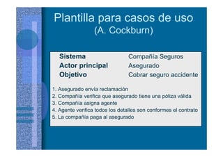Plantilla para casos de uso
(A. Cockburn)
Sistema Compañía Seguros
Actor principal Asegurado
Objetivo Cobrar seguro accidente
1. Asegurado envía reclamación
2. Compañía verifica que asegurado tiene una póliza válida
3. Compañía asigna agente
4. Agente verifica todos los detalles son conformes el contrato
5. La compañía paga al asegurado
 