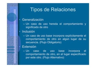 Tipos de Relaciones
• Generalización
– Un caso de uso hereda el comportamiento y
significado de otro
• Inclusión
– Un caso de uso base incorpora explícitamente el
comportamiento de otro en algún lugar de su
secuencia. (Flujo Obligatorio)
• Extensión
– Un caso de uso base incorpora el
comportamiento de otro, en el lugar especificado
por este otro. (Flujo Alternativo)
 