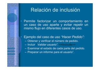 Relación de inclusión
• Permite factorizar un comportamiento en
un caso de uso aparte y evitar repetir un
mismo flujo en diferentes casos de uso.
• Ejemplo del caso de uso “Hacer Pedido”:
– Obtener y verificar el número de pedido.
– Incluir “Validar usuario”. <<Include>>
– Examinar el estado de cada parte del pedido.
– Preparar un informe para el usuario”.
 