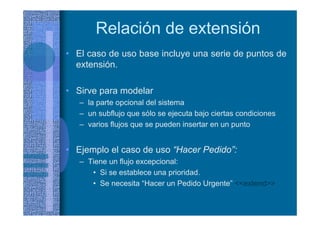 Relación de extensión
• El caso de uso base incluye una serie de puntos de
extensión.
• Sirve para modelar
– la parte opcional del sistema
– un subflujo que sólo se ejecuta bajo ciertas condiciones
– varios flujos que se pueden insertar en un punto
• Ejemplo el caso de uso “Hacer Pedido”:
– Tiene un flujo excepcional:
• Si se establece una prioridad.
• Se necesita “Hacer un Pedido Urgente” <<extend>>
 