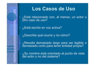 Los Casos de Uso
• ¿Está relacionado con, al menos, un actor u
otro caso de uso?
• ¿Está escrito en voz activa?
• ¿Describe qué ocurre y no cómo?
• ¿Resulta demasiado largo para ser legible o
demasiado corto para tener entidad propia?
• ¿Su nombre está orientado al punto de vista
del actor y no del sistema?
 