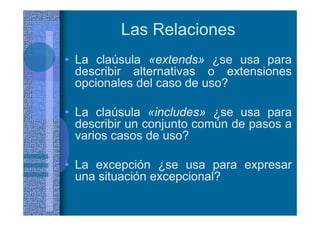 Las Relaciones
• La claúsula «extends» ¿se usa para
describir alternativas o extensiones
opcionales del caso de uso?
• La claúsula «includes» ¿se usa para
describir un conjunto común de pasos a
varios casos de uso?
• La excepción ¿se usa para expresar
una situación excepcional?
 