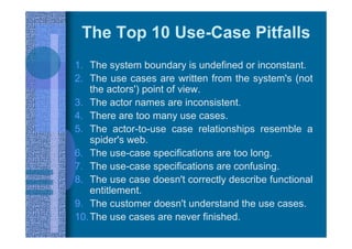 The Top 10 Use-Case Pitfalls
1. The system boundary is undefined or inconstant.
2. The use cases are written from the system's (not
the actors') point of view.
3. The actor names are inconsistent.
4. There are too many use cases.
5. The actor-to-use case relationships resemble a
spider's web.
6. The use-case specifications are too long.
7. The use-case specifications are confusing.
8. The use case doesn't correctly describe functional
entitlement.
9. The customer doesn't understand the use cases.
10.The use cases are never finished.
 