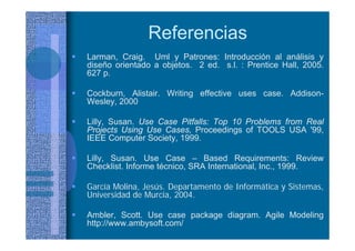 Referencias
Larman, Craig. Uml y Patrones: Introducción al análisis y
diseño orientado a objetos. 2 ed. s.l. : Prentice Hall, 2005.
627 p.
Cockburn, Alistair. Writing effective uses case. Addison-
Wesley, 2000
Lilly, Susan. Use Case Pitfalls: Top 10 Problems from Real
Projects Using Use Cases, Proceedings of TOOLS USA '99,
IEEE Computer Society, 1999.
Lilly, Susan. Use Case – Based Requirements: Review
Checklist. Informe técnico, SRA International, Inc., 1999.
García Molina, Jesús. Departamento de Informática y Sistemas,
Universidad de Murcia, 2004.
Ambler, Scott. Use case package diagram. Agile Modeling
http://www.ambysoft.com/
 