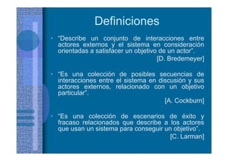 Definiciones
• “Describe un conjunto de interacciones entre
actores externos y el sistema en consideración
orientadas a satisfacer un objetivo de un actor”.
[D. Bredemeyer]
• “Es una colección de posibles secuencias de
interacciones entre el sistema en discusión y sus
actores externos, relacionado con un objetivo
particular”.
[A. Cockburn]
• “Es una colección de escenarios de éxito y
fracaso relacionados que describe a los actores
que usan un sistema para conseguir un objetivo”.
[C. Larman]
 