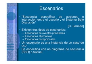 Escenarios
• “Secuencia específica de acciones e
interacción entre el usuario y el Sistema Bajo
Discusión”
[C. Larman]
• Existen tres tipos de escenarios:
– Escenarios de eventos principales
– Escenarios alternativos
– Escenarios excepcionales
• Un escenario es una instancia de un caso de
uso.
• Se especifica con un diagrama de secuencia
(SSD) o textual.
 