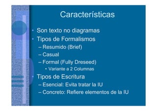 Características
• Son texto no diagramas
• Tipos de Formalismos
– Resumido (Brief)
– Casual
– Formal (Fully Dreseed)
• Variante a 2 Columnas
• Tipos de Escritura
– Esencial: Evita tratar la IU
– Concreto: Refiere elementos de la IU
 