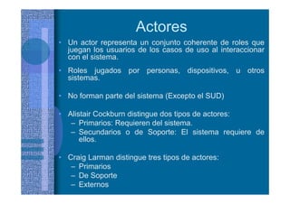 Actores
• Un actor representa un conjunto coherente de roles que
juegan los usuarios de los casos de uso al interaccionar
con el sistema.
• Roles jugados por personas, dispositivos, u otros
sistemas.
• No forman parte del sistema (Excepto el SUD)
• Alistair Cockburn distingue dos tipos de actores:
– Primarios: Requieren del sistema.
– Secundarios o de Soporte: El sistema requiere de
ellos.
• Craig Larman distingue tres tipos de actores:
– Primarios
– De Soporte
– Externos
 