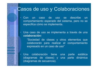 • Con un caso de uso se describe un
comportamiento esperado del sistema, pero no se
especifica cómo se implementa.
• Una caso de uso se implementa a través de una
colaboración:
“Sociedad de clases y otros elementos que
colaborarán para realizar el comportamiento
expresado en un caso de uso”
• Una colaboración tiene una parte estática
(diagramas de clases) y una parte dinámica
(diagramas de secuencia).
Casos de uso y Colaboraciones
 