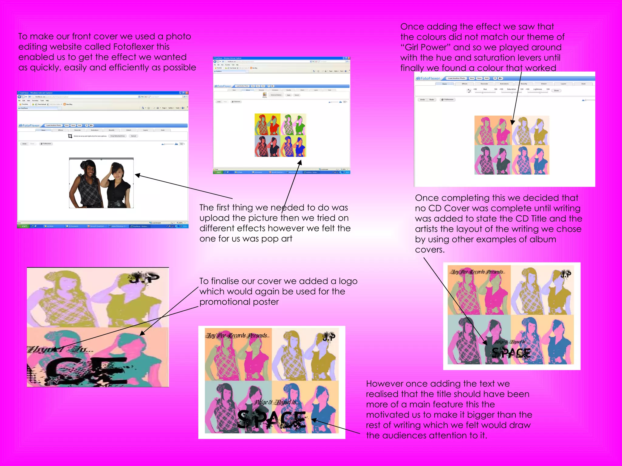 To make our front cover we used a photo editing website called Fotoflexer this enabled us to get the effect we wanted as quickly, easily and efficiently as possible The first thing we needed to do was upload the picture then we tried on different effects however we felt the one for us was pop art Once adding the effect we saw that the colours did not match our theme of “Girl Power” and so we played around with the hue and saturation levers until finally we found a colour that worked Once completing this we decided that no CD Cover was complete until writing was added to state the CD Title and the artists the layout of the writing we chose by using other examples of album covers. However once adding the text we realised that the title should have been more of a main feature this the motivated us to make it bigger than the rest of writing which we felt would draw the audiences attention to it. To finalise our cover we added a logo which would again be used for the promotional poster 