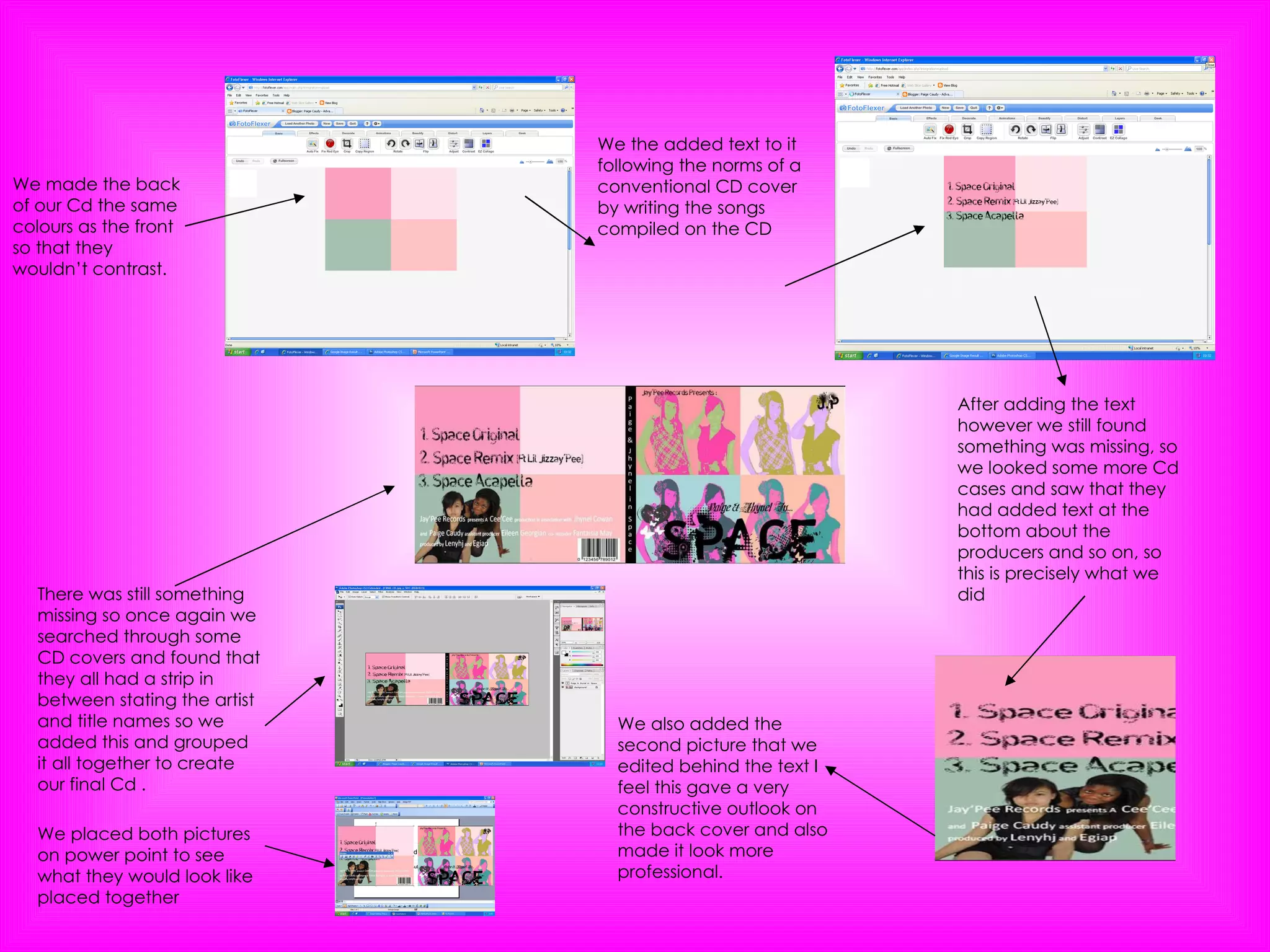 We made the back of our Cd the same colours as the front so that they wouldn’t contrast. We the added text to it following the norms of a conventional CD cover by writing the songs compiled on the CD After adding the text however we still found something was missing, so we looked some more Cd cases and saw that they had added text at the bottom about the producers and so on, so this is precisely what we did  We also added the second picture that we edited behind the text I feel this gave a very constructive outlook on the back cover and also made it look more professional. We placed both pictures on power point to see what they would look like placed together There was still something missing so once again we searched through some CD covers and found that they all had a strip in between stating the artist and title names so we added this and grouped it all together to create our final Cd . 