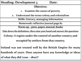 Warm-up – pens, paper, journal, books
Take down the definition, then raise your hand and answer the question:
Colony: A region under the control of another country and
occupied by settlers from that country.
Ireland was not treated well by the British Empire for many
hundreds of years. Does anyone have any knowledge or ideas
of what they did (1100 – 1800)?
Homework: reflective journal page 82
Skills: Literacy, managing information
Objectives:
1. Examine the causes of poverty.
2. Understand the terms colony and colonialism
Heading: Development 3 Date:
 