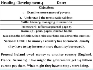 Warm-up – pens, paper, journal, books
Take down the definition, then raise your hand and answer the question:
National Debt: The money a country has borrowed. Usually
they have to pay interest (more than they borrowed).
Pretend Ireland owed money to another country (England,
France, Germany). How might the government get 2-3 billion
euro to pay them. What might they have to stop / start doing.
Homework: reflective journal page 83
Skills: Literacy, managing information
Objectives:
1. Examine more causes of poverty.
2. Understand the terms national debt.
Heading: Development 4 Date:
 