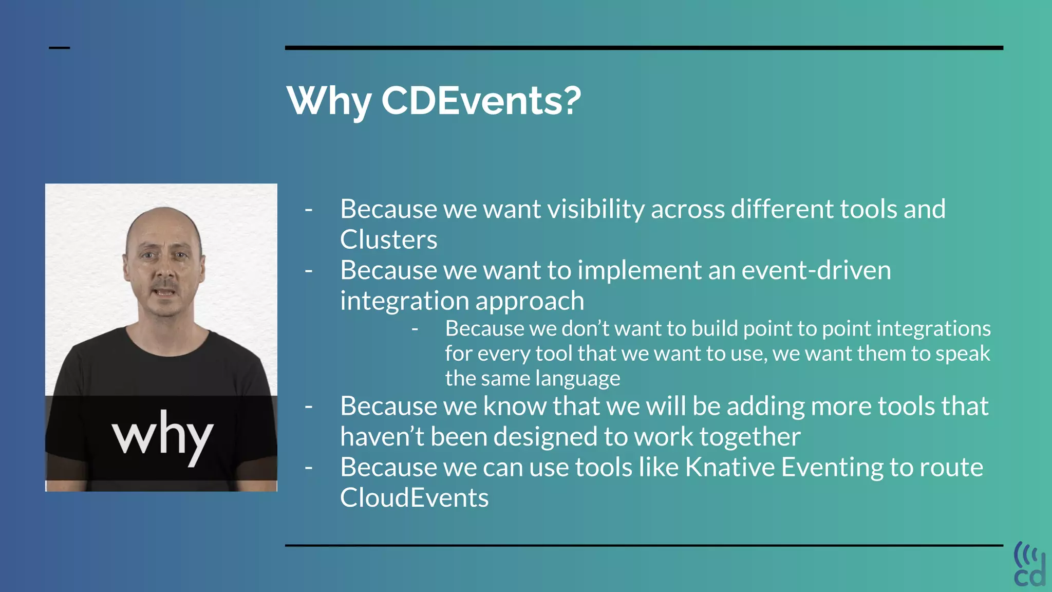 Why CDEvents?
- Because we want visibility across different tools and
Clusters
- Because we want to implement an event-driven
integration approach
- Because we don’t want to build point to point integrations
for every tool that we want to use, we want them to speak
the same language
- Because we know that we will be adding more tools that
haven’t been designed to work together
- Because we can use tools like Knative Eventing to route
CloudEvents
 