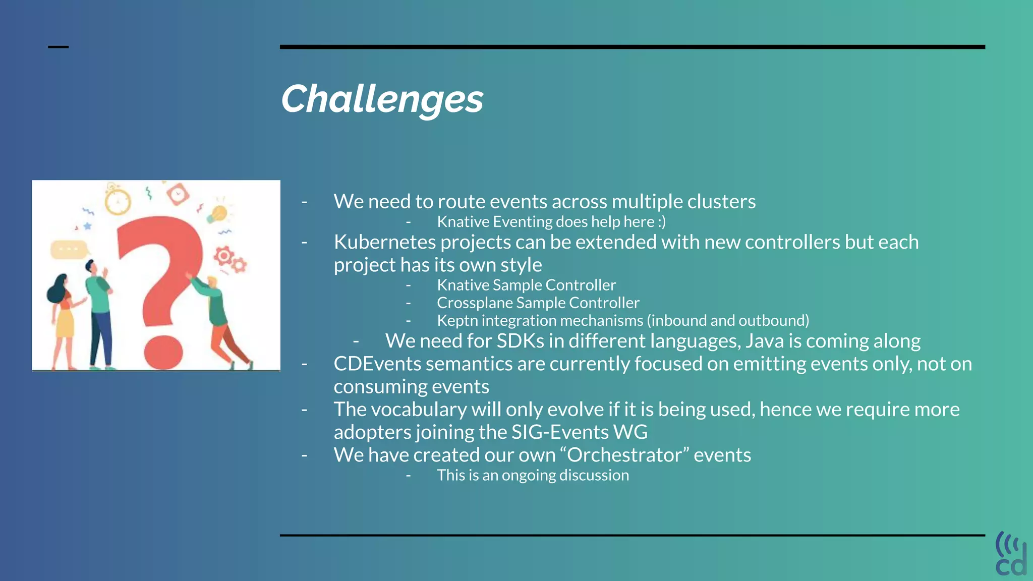 Challenges
- We need to route events across multiple clusters
- Knative Eventing does help here :)
- Kubernetes projects can be extended with new controllers but each
project has its own style
- Knative Sample Controller
- Crossplane Sample Controller
- Keptn integration mechanisms (inbound and outbound)
- We need for SDKs in different languages, Java is coming along
- CDEvents semantics are currently focused on emitting events only, not on
consuming events
- The vocabulary will only evolve if it is being used, hence we require more
adopters joining the SIG-Events WG
- We have created our own “Orchestrator” events
- This is an ongoing discussion
 