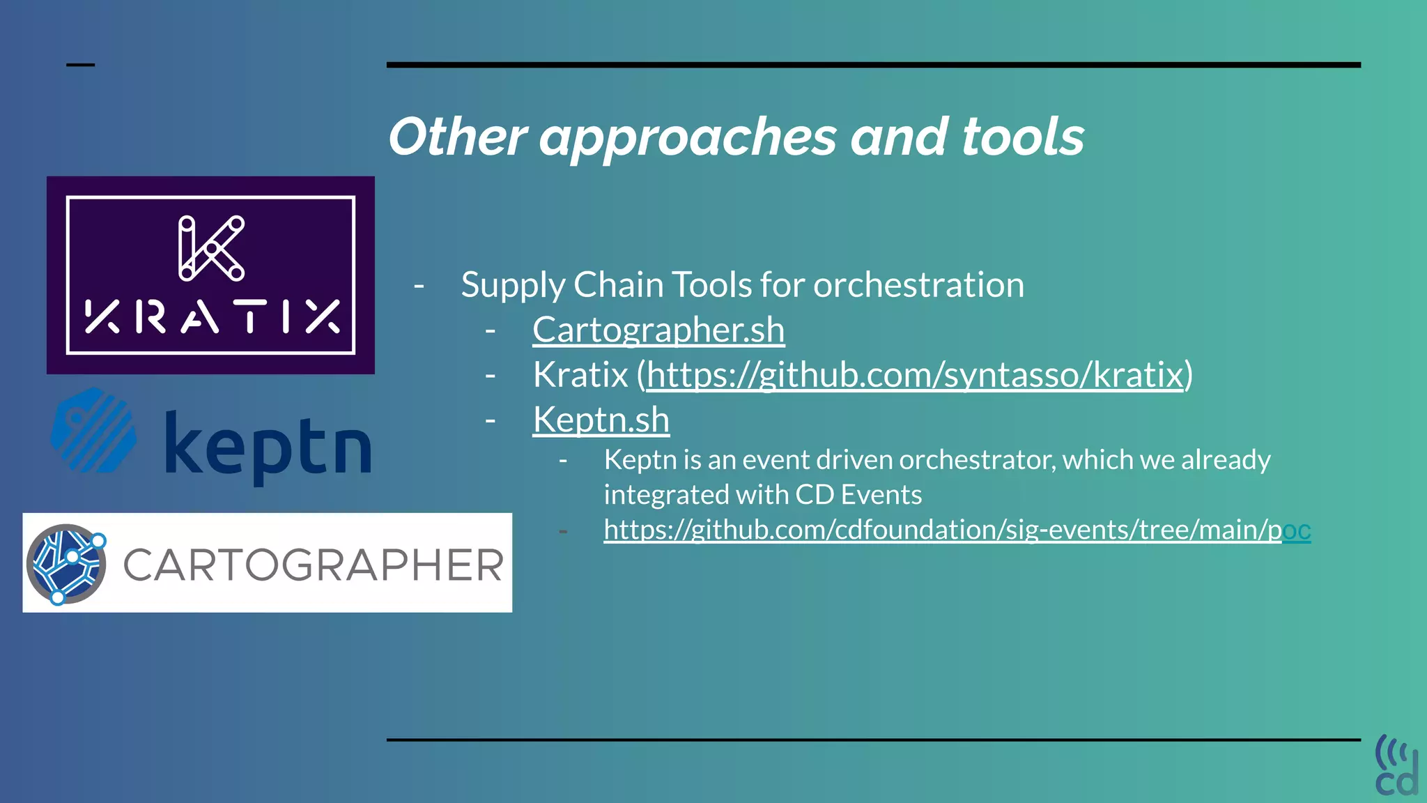 Other approaches and tools
- Supply Chain Tools for orchestration
- Cartographer.sh
- Kratix (https://github.com/syntasso/kratix)
- Keptn.sh
- Keptn is an event driven orchestrator, which we already
integrated with CD Events
- https://github.com/cdfoundation/sig-events/tree/main/poc
 