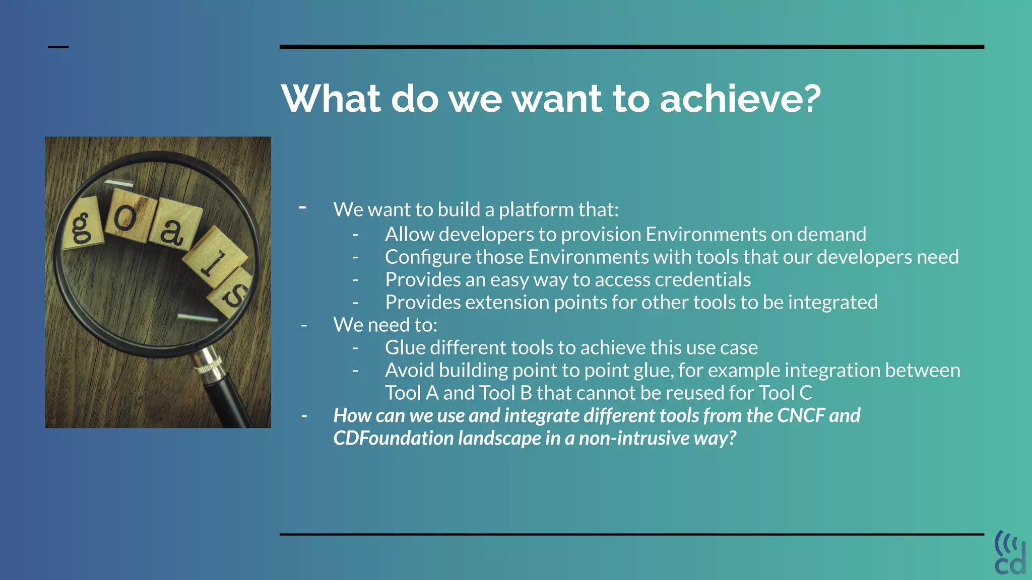 What do we want to achieve?
- We want to build a platform that:
- Allow developers to provision Environments on demand
- Conﬁgure those Environments with tools that our developers need
- Provides an easy way to access credentials
- Provides extension points for other tools to be integrated
- We need to:
- Glue different tools to achieve this use case
- Avoid building point to point glue, for example integration between
Tool A and Tool B that cannot be reused for Tool C
- How can we use and integrate different tools from the CNCF and
CDFoundation landscape in a non-intrusive way?
 