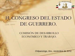 H. CONGRESO DEL ESTADO
DE GUERRERO.
COMISIÓN DE DESARROLLO
ECONÓMICO Y TRABAJO.

Chilpancingo, Gro., noviembre de 2012.

 