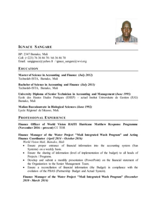 IGNACE SANGARE
BP: 2347 Bamako, Mali
Cell: (+223) 76 36 86 70 / 66 36 86 70
Email: sangignace@yahoo.fr / ignace_sangare@wvi.org
EDUCATION
Master of Science in Accounting and Finance (July 2012)
Technolab-ISTA, Bamako, Mali
Bachelor of Science in Accounting and Finance (July 2011)
Technolab-ISTA, Bamako, Mali
University Diploma of Senior Technician in Accounting and Management (June 1995)
Ecole des Hautes Etudes Pratiques (EHEP) – actuel Institut Universitaire de Gestion (IUG)
Bamako, Mali
Malian Baccalaureate in Biological Sciences (June 1992)
Lycée Régional de Sikasso, Mali.
PROFESSIONAL EXPERIENCE
Finance Officer of World Vision HAITI Hurricane Matthew Response Programme
(November 2016 – present) Cf. TOR
Finance Manager of the Water Project "Mali Integrated Wash Program" and Acting
Finance Coordinator (April 2014 – October 2016)
World Vision Mali, Bamako, Mali
 Ensure proper entrance of financial information into the accounting system (Sun
Systems) on a weekly basis.
 Ensure the sharing of information (level of implementation of the budget) to all heads of
Projects / Programs.
 Develop and submit a monthly presentation (PowerPoint) on the financial statement of
the Organization to the Senior Management Team.
 Ensure a reconciliation of financial information (the Budget) in compliance with the
evolution of the PBAS (Partnership Budget and Actual System).
Finance Manager of the Water Project "Mali Integrated Wash Program" (December
2010 - March 2014)
 