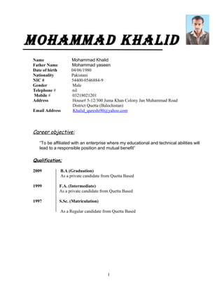 MohaMMad Khalid
Name Mohammad Khalid
Father Name Mohammad yaseen
Date of birth 04/06/1980
Nationality Pakistani
NIC # 54400-0546884-9
Gender Male
Telephone # nil
Mobile # 03218021201
Address House# 5-12/300 Juma Khan Colony Jan Muhammad Road
District Quetta (Balochistan)
Email Address Khalid_qureshi90@yahoo.com
Career objective:
“To be affiliated with an enterprise where my educational and technical abilities will
lead to a responsible position and mutual benefit”
Qualification;
2009 B.A (Graduation)
As a private candidate from Quetta Based
1999 F.A. (Intermediate)
As a private candidate from Quetta Based
1997 S.Sc. (Matriculation)
As a Regular candidate from Quetta Based
1
 