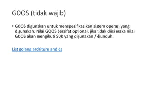 GOOS (tidak wajib)
• GOOS digunakan untuk menspesifikasikan sistem operasi yang
digunakan. Nilai GOOS bersifat optional, jika tidak diisi maka nilai
GOOS akan mengikuti SDK yang digunakan / diunduh.
List golang architure and os
 