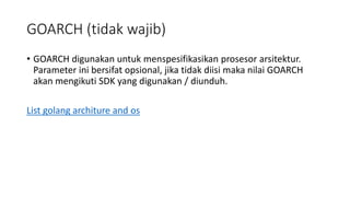 GOARCH (tidak wajib)
• GOARCH digunakan untuk menspesifikasikan prosesor arsitektur.
Parameter ini bersifat opsional, jika tidak diisi maka nilai GOARCH
akan mengikuti SDK yang digunakan / diunduh.
List golang architure and os
 
