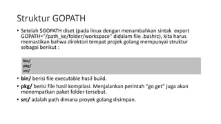 Struktur GOPATH
• Setelah $GOPATH diset (pada linux dengan menambahkan sintak export
GOPATH="/path_ke/folder/workspace" didalam file .bashrc), kita harus
memastikan bahwa direktori tempat projek golang mempunyai struktur
sebagai berikut :
• bin/ berisi file executable hasil build.
• pkg/ berisi file hasil kompilasi. Menjalankan perintah "go get" juga akan
menempatkan paket folder tersebut.
• src/ adalah path dimana proyek golang disimpan.
bin/
pkg/
src/
 