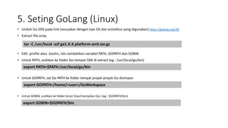 5. Seting GoLang (Linux)
• Unduh Go SDK pada link (sesuaikan dengan tipe OS dan arsitektur yang digunakan) https://golang.org/dl/
• Extract file arsip.
• Edit .profile atau .bashrc, lalu tambahkan variabel PATH, GOPATH dan GOBIN
• Untuk PATH, arahkan ke folder bin tempat SDK di extract (eg : /usr/local/go/bin)
• Untuk GOPATH, set Go PATH ke folder tempat projek-projek Go disimpan
• Untuk GOBIN, arahkan ke folder binari (hasil kompilasi Go). (eg : $GOPATH/bin)
tar -C /usr/local -xzf go1.X.X.platform-arch.tar.gz
export PATH=$PATH:/usr/local/go/bin
export GOPATH=/home/<user>/GoWorkspace
export GOBIN=$GOPATH/bin
 