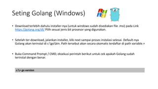 Seting Golang (Windows)
• Download terlebih dahulu installer-nya (untuk windows sudah disediakan file .msi) pada Link
https://golang.org/dl/ Pilih sesuai jenis bit prosesor yang digunakan.
• Setelah ter-download, jalankan installer, klik next sampai proses instalasi selesai. Default-nya
Golang akan terinstal di c:gobin. Path tersebut akan secara otomatis terdaftar di path variable.+
• Buka Command Prompt / CMD, eksekusi perintah berikut untuk cek apakah Golang sudah
terinstal dengan benar.
c:> go version
 