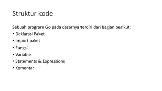 Struktur kode
Sebuah program Go pada dasarnya terdiri dari bagian berikut:
• Deklarasi Paket
• Import paket
• Fungsi
• Variable
• Statements & Expressions
• Komentar
 