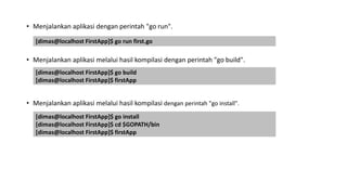 • Menjalankan aplikasi dengan perintah "go run".
• Menjalankan aplikasi melalui hasil kompilasi dengan perintah "go build".
• Menjalankan aplikasi melalui hasil kompilasi dengan perintah "go install".
[dimas@localhost FirstApp]$ go run first.go
[dimas@localhost FirstApp]$ go build
[dimas@localhost FirstApp]$ firstApp
[dimas@localhost FirstApp]$ go install
[dimas@localhost FirstApp]$ cd $GOPATH/bin
[dimas@localhost FirstApp]$ firstApp
 