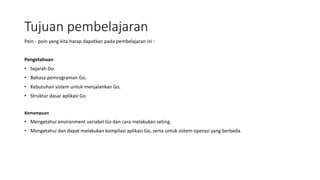 Tujuan pembelajaran
Poin - poin yang kita harap dapatkan pada pembelajaran ini :
Pengetahuan
• Sejarah Go.
• Bahasa pemrograman Go.
• Kebutuhan sistem untuk menjalankan Go.
• Struktur dasar aplikasi Go
Kemampuan
• Mengetahui environment variabel Go dan cara melakukan seting.
• Mengetahui dan dapat melakukan kompilasi aplikasi Go, serta untuk sistem operasi yang berbeda.
 