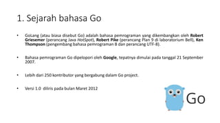 1. Sejarah bahasa Go
• GoLang (atau biasa disebut Go) adalah bahasa pemrograman yang dikembangkan oleh Robert
Griesemer (perancang Java HotSpot), Robert Pike (perancang Plan 9 di laboratorium Bell), Ken
Thompson (pengembang bahasa pemrograman B dan perancang UTF-8).
• Bahasa pemrograman Go dipelopori oleh Google, tepatnya dimulai pada tanggal 21 September
2007.
• Lebih dari 250 kontributor yang bergabung dalam Go project.
• Versi 1.0 diliris pada bulan Maret 2012
 