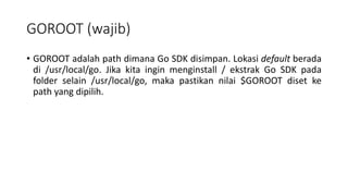 GOROOT (wajib)
• GOROOT adalah path dimana Go SDK disimpan. Lokasi default berada
di /usr/local/go. Jika kita ingin menginstall / ekstrak Go SDK pada
folder selain /usr/local/go, maka pastikan nilai $GOROOT diset ke
path yang dipilih.
 