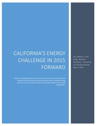 CALIFORNIA’S ENERGY
CHALLENGE IN 2015
FORWARD
California is leading the way for the rest of the nation in planning to remove
reliance from fossil fuels and instead rely upon clean renewable energy
sources in an all-out massive action that includes all agencies and utility
stakeholders.
Jon Shepard, John
Hoag, Michael
Hartnack; University
of Colorado Denver
March 2015
 