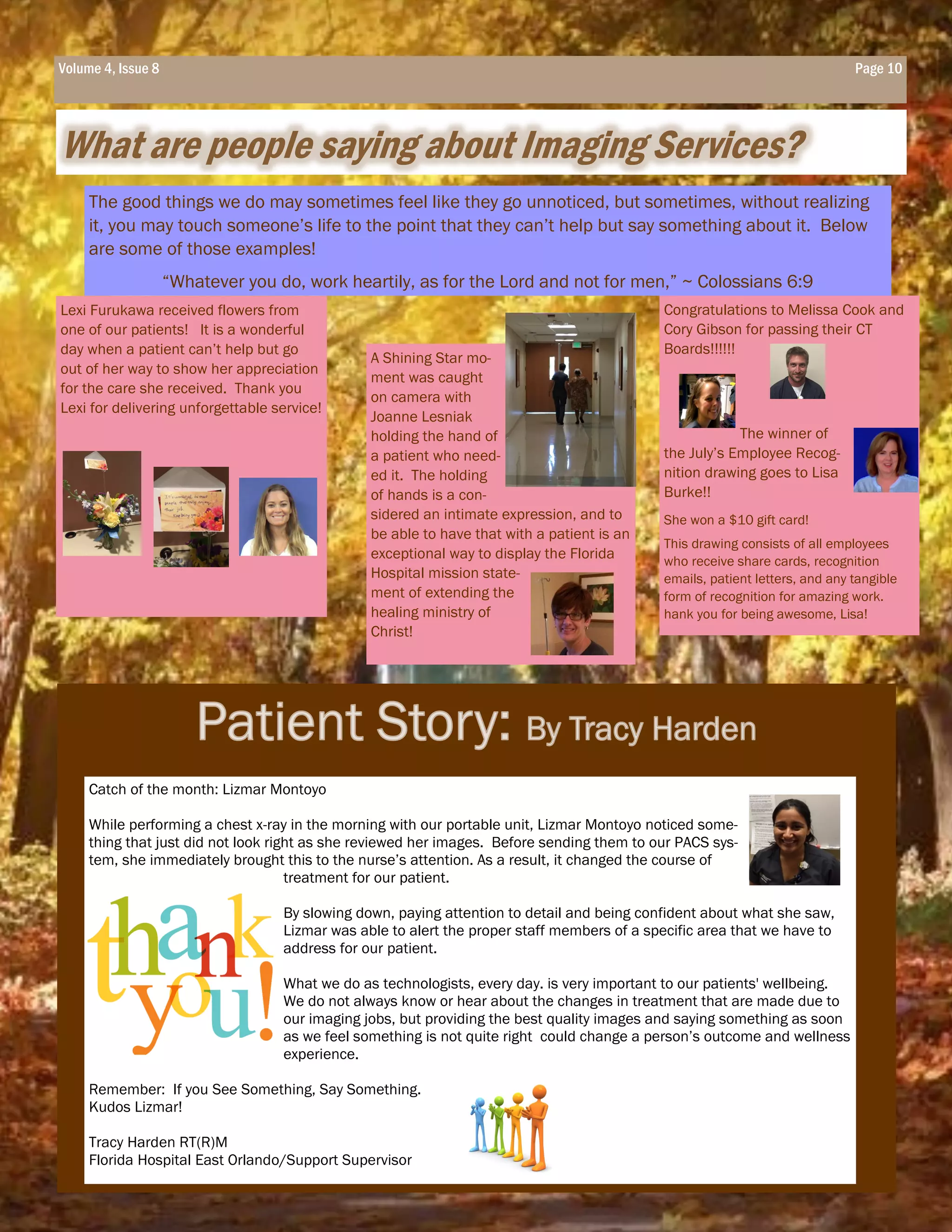 What are people saying about Imaging Services?
Page 10Volume 4, Issue 8Volume 4, Issue 8 Page 10
A Shining Star mo-
ment was caught
on camera with
Joanne Lesniak
holding the hand of
a patient who need-
ed it. The holding
of hands is a con-
sidered an intimate expression, and to
be able to have that with a patient is an
exceptional way to display the Florida
Hospital mission state-
ment of extending the
healing ministry of
Christ!
Congratulations to Melissa Cook and
Cory Gibson for passing their CT
Boards!!!!!!
The winner of
the July’s Employee Recog-
nition drawing goes to Lisa
Burke!!
She won a $10 gift card!
This drawing consists of all employees
who receive share cards, recognition
emails, patient letters, and any tangible
form of recognition for amazing work.
hank you for being awesome, Lisa!
Lexi Furukawa received flowers from
one of our patients! It is a wonderful
day when a patient can’t help but go
out of her way to show her appreciation
for the care she received. Thank you
Lexi for delivering unforgettable service!
The good things we do may sometimes feel like they go unnoticed, but sometimes, without realizing
it, you may touch someone’s life to the point that they can’t help but say something about it. Below
are some of those examples!
“Whatever you do, work heartily, as for the Lord and not for men,” ~ Colossians 6:9
Catch of the month: Lizmar Montoyo
While performing a chest x-ray in the morning with our portable unit, Lizmar Montoyo noticed some-
thing that just did not look right as she reviewed her images. Before sending them to our PACS sys-
tem, she immediately brought this to the nurse’s attention. As a result, it changed the course of
treatment for our patient.
By slowing down, paying attention to detail and being confident about what she saw,
Lizmar was able to alert the proper staff members of a specific area that we have to
address for our patient.
What we do as technologists, every day. is very important to our patients' wellbeing.
We do not always know or hear about the changes in treatment that are made due to
our imaging jobs, but providing the best quality images and saying something as soon
as we feel something is not quite right could change a person’s outcome and wellness
experience.
Remember: If you See Something, Say Something.
Kudos Lizmar!
Tracy Harden RT(R)M
Florida Hospital East Orlando/Support Supervisor
 